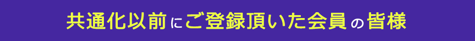 共通化以前にご登録頂いた会員の皆様